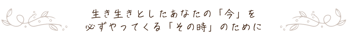 生き生きとしたあなたの「今」を必ずやってくる「その時」のために