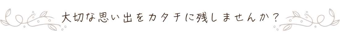 大切な思い出をカタチに残しませんか？